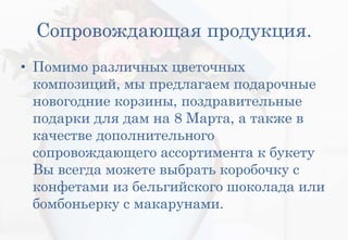 Сопровождающая продукция.
• Помимо различных цветочных
композиций, мы предлагаем подарочные
новогодние корзины, поздравительные
подарки для дам на 8 Марта, а также в
качестве дополнительного
сопровождающего ассортимента к букету
Вы всегда можете выбрать коробочку с
конфетами из бельгийского шоколада или
бомбоньерку с макарунами.
 