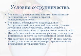 Условия сотрудничества.
• Все заказы, размещенные нашими компаниями-
партнерами мы держим в строгой
конфиденциальности.
• Все заказы обсуждаются индивидуально.
Ассортиментный ряд, ценовой диапазон, условия
доставки и прочие факторы, прописываются в
договоре поставки и акте приема выполненных работ.
• Мы работаем по безналичному расчету, с переводом
финансовых средств на счет компании Гранд Буке.
• Мы работаем по наличному расчету. В этом случае,
клиенту или компании партнеру, предоставляется
фискальный и товарный чеки.
 