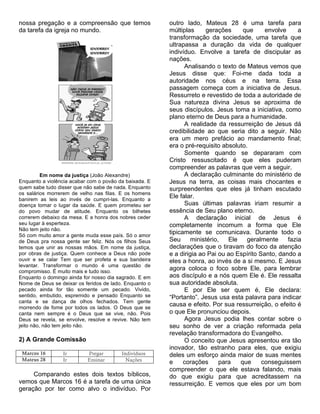 nossa pregação e a compreensão que temos                outro lado, Mateus 28 é uma tarefa para
da tarefa da igreja no mundo.                           múltiplas     gerações      que     envolve     a
                                                        transformação da sociedade, uma tarefa que
                                                        ultrapassa a duração da vida de qualquer
                                                        indivíduo. Envolve a tarefa de discipular as
                                                        nações.
                                                              Analisando o texto de Mateus vemos que
                                                        Jesus disse que: Foi-me dada toda a
                                                        autoridade nos céus e na terra. Essa
                                                        passagem começa com a iniciativa de Jesus.
                                                        Ressurreto e revestido de toda a autoridade de
                                                        Sua natureza divina Jesus se aproxima de
                                                        seus discípulos. Jesus toma a iniciativa, como
                                                        plano eterno de Deus para a humanidade.
                                                              A realidade da ressurreição de Jesus dá
                                                        credibilidade ao que seria dito a seguir. Não
                                                        era um mero prefácio ao mandamento final;
                                                        era o pré-requisito absoluto.
                                                              Somente quando se depararam com
                                                        Cristo ressuscitado é que eles puderam
                                                        compreender as palavras que vem a seguir.
          Em nome da justiça (João Alexandre)                 A declaração culminante do ministério de
Enquanto a violência acabar com o povão da baixada. E   Jesus na terra, as coisas mais chocantes e
quem sabe tudo disser que não sabe de nada. Enquanto    surpreendentes que eles já tinham escutado
os salários morrerem de velho nas filas. E os homens
banirem as leis ao invés de cumpri-las. Enquanto a
                                                        Ele falar.
doença tomar o lugar da saúde. E quem prometeu ser            Suas últimas palavras iriam resumir a
do povo mudar de atitude. Enquanto os bilhetes          essência de Seu plano eterno.
correrem debaixo da mesa. E a honra dos nobres ceder          A declaração inicial de Jesus é
seu lugar à esperteza.                                  completamente incomum a forma que Ele
Não tem jeito não.
Só com muito amor a gente muda esse país. Só o amor
                                                        tipicamente se comunicava. Durante todo o
de Deus pra nossa gente ser feliz. Nós os filhos Seus   Seu      ministério,   Ele   geralmente     fazia
temos que unir as nossas mãos. Em nome da justiça,      declarações que o tiravam do foco da atenção
por obras de justiça. Quem conhece a Deus não pode      e a dirigia ao Pai ou ao Espírito Santo, dando a
ouvir e se calar Tem que ser profeta e sua bandeira     eles a honra, ao invés de a si mesmo. E Jesus
levantar. Transformar o mundo é uma questão de
compromisso. É muito mais e tudo isso.
                                                        agora coloca o foco sobre Ele, para lembrar
Enquanto o domingo ainda for nosso dia sagrado. E em    aos discípulo e a nós quem Ele é. Ele ressalta
Nome de Deus se deixar os feridos de lado. Enquanto o   sua autoridade absoluta.
pecado ainda for tão somente um pecado. Vivido,               E por Ele ser quem é, Ele declara:
sentido, embutido, espremido e pensado Enquanto se      “Portanto”. Jesus usa esta palavra para indicar
canta e se dança de olhos fechados. Tem gente
morrendo de fome por todos os lados. O Deus que se
                                                        causa e efeito. Por sua ressurreição, o efeito é
canta nem sempre é o Deus que se vive, não. Pois        o que Ele pronunciou depois.
Deus se revela, se envolve, resolve e revive. Não tem         Agora Jesus podia lhes contar sobre o
jeito não, não tem jeito não.                           seu sonho de ver a criação reformada pela
                                                        revelação transformadora do Evangelho.
2) A Grande Comissão                                          O conceito que Jesus apresentou era tão
                                                        inovador, tão estranho para eles, que exigiu
 Marcos 16       Ir        Pregar        Indivíduos     deles um esforço ainda maior de suas mentes
 Mateus 28       Ir        Ensinar         Nações       e     corações      para   que     conseguissem
                                                        compreender o que ele estava falando, mais
     Comparando estes dois textos bíblicos,             do que exigiu para que acreditassem na
vemos que Marcos 16 é a tarefa de uma única             ressurreição. E vemos que eles por um bom
geração por ter como alvo o indivíduo. Por
 