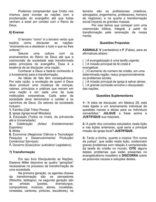 Podemos compreender que Cristo nos             terceira são os profissionais (médicos,
chamou para inundar as nações com a                  advogados, engenheiros, professores, homens
proclamação do evangelho até que todas               de negócios); e na quarta a transformação
venham a estar em contato com o Reino de             social impacta as grandes massas.
Deus.                                                        Por isso temos que começar com uma
                                                     cosmovisão bíblica, integral, a partir da
6) Ensinar                                           transformação pela renovação da nossa
                                                     mente.
        O terceiro “como” é o terceiro verbo que
explica     como      discipular     as    nações:                Questões Propostas
“ensinando-os a obedecer a tudo o que eu lhes
ordenei.”                                            ASSINALE V (verdadeira) e F (Falsa), para as
        Saturar     uma      cultura    com    os    afirmativas abaixo:
ensinamentos do Reino de Deus até que a
cosmovisão da sociedade seja transformada            ( ) A evangelização é uma tarefa urgente.
pelos princípios do evangelho. Essa é a              ( ) A missão principal da fé cristã é
essência de se discipular uma nação.                 evangelizar.
        Conhecer a Deus e fazê-lo conhecido é        ( ) O aumento do número de cristão, em uma
o fundamento para a transformação.                   determinada região, reduz proporcionalmente
        As idéias de fato têm consequências.         os problemas sociais.
Por esta razão, a revelação de quem é Deus           ( ) A missão principal da igreja é salvar almas.
deve produzir uma mudança de crenças,                ( ) A grande comissão envolve o discipulado
valores, princípios e práticas que reinam em         das nações.
uma nação e em cada uma de suas
instituições corporativas. Cada setor da                       Questões Suplementares
sociedade deve demonstrar o caráter e os
caminhos de Deus. Os setores da sociedade            1- “A idéia de discipular, em Mateus 28, está
incluem:                                             mais ligada a um ensinamento individual de
1. Família (Clã/ Tribo/ Povos)                       questões morais e éticas para os indivíduos
2. Igreja (Igreja local/ Missões)                    convertidos.” JULGUE a frase acima e
3. Educação (Todos os níveis, da pré-escola          JUSTIFIQUE sua resposta.
até a Universidade)
4.     Celebração       (Artes/    Entretenimento/   2- A partir dos conceitos estudados nesta lição
Esportes)                                            e nas lições anteriores, qual seria a principal
5. Mídia                                             missão da igreja local? JUSTIFIQUE.
6. Economia (Negócios/ Ciência e Tecnologia/
Pesquisa e Desenvolvimento/ Produção/                3- Tanto a tirinha, quanto a música “Em nome
Comércios/ Serviços)                                 da justiça”, que estão nesta lição, evidenciam
7. Governo (Executivo/ Judiciário/ Legislativo)      graves problemas com relação à compreensão
                                                     da tarefa do cristão no mundo. CITE alguns
7) Transformação                                     destes problemas que estão presentes no
                                                     evangelicalismo brasileiro e DISCORRA sobre
        Em seu livro Discipulando as Nações,         as possíveis causas e soluções destes.
Daeeow Miller descreve as quatro “gerações”
necessárias no processo de transformação de
uma sociedade.
        Na primeira geração, os agentes chaves
da transformação são os pensadores
(filósofos, teólogos); na segunda geração são
os       artistas     (poetas,    dramaturgos,
compositores, músicos, atores, novelistas,
cineastas, cantores, pintores, escultores); na
 