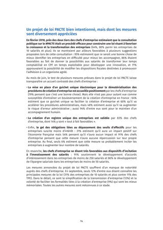 14
Un projet de loi PACTE bien intentionné, mais dont les mesures
sont diversement appréciées
En février 2018, près des deux tiers des chefs d’entreprise estimaient que la consultation
publique sur le #PACTE était un procédé efficace pour construire une loi visant à favoriser
la croissance et la transformation des entreprises (64%, 80% parmi les entreprises de
10 salariés et plus). Ils se montraient par ailleurs favorables à plusieurs suggestions
proposées lors de cette consultation : 95% estimaient que ce serait une bonne chose de
mieux identifier les entreprises en difficulté pour mieux les accompagner, 86% étaient
favorables au fait de donner la possibilités aux salariés de transformer leur temps
comptabilisé en CPF en temps exploitable pour développer une innovation, et 71%
approuvaient la possibilité de modifier les dispositions fiscales destinées à promouvoir
l’adhésion à un organisme agréé.
Au mois de juin, le test de plusieurs mesures prévues dans le projet de loi PACTE laisse
transparaître un accueil contrasté des chefs d’entreprise :
• La mise en place d’un guichet unique électronique pour la dématérialisation des
procéduresdecréationd’entreprise estaccueilliepositivementpar les chefs d’entreprise
(79% pensent que c’est une bonne chose). Mais elle n’est pas pour autant vue comme
susceptible d’entraîner un bouleversement de la création d’entreprise en France : 64%
estiment que ce guichet unique va faciliter la création d’entreprise et 60% qu’il va
accélérer les procédures administratives, mais 48% estiment aussi qu’il va augmenter
le risque d’erreur administrative ; aussi 94% d’entre eux sont pour le maintien d’un
accompagnement humain.
• La création d’un registre unique des entreprises est validée par 83% des chefs
d’entreprise, dont 14% y sont « tout à fait favorables ».
• Enfin, le gel des obligations liées au dépassement des seuils d’effectifs pour les
entreprises suscite moins d’intérêt : 31% estiment qu’il aura un impact positif sur
l’économie française mais 54% pensent qu’il n’aura aucun impact et 91% des chefs
d’entreprise pensent que cette mesure n’aura aucune répercussion sur leur propre
entreprise. Au final, seuls 6% estiment que cette mesure va probablement inciter les
entreprises à augmenter leur nombre de salariés.
En revanche, les chefs d’entreprise se disent très favorables aux dispositifs d’incitation
à l’investissement des salariés : 91% soutiennent le développement d’accords
d’intéressement dans les entreprises de moins de 250 salariés et 86% le développement
de l’épargne salariale dans les entreprises de moins de 50 salariés.
Les mesures annoncées du projet de loi PACTE souffrent d’un manque de notoriété
auprès des chefs d’entreprise. En septembre, seuls 12% d’entre eux disent connaître les
principales mesures de la loi (31% des entreprises de 10 salariés et plus contre 11% des
TPE). Dans le détail, ce sont la simplification de la transmission d’entreprise (12%) et la
volonté de faciliter les formalités liées à la création d’entreprise (9%) qui sont les mieux
mémorisées. Toutes les autres mesures sont méconnues à ce stade.
 