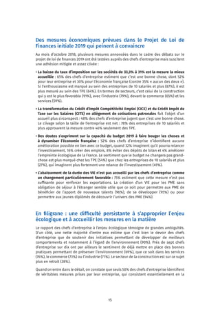 15
Des mesures économiques prévues dans le Projet de Loi de
Finances initiale 2019 qui peinent à convaincre
Au mois d’octobre 2018, plusieurs mesures annoncées dans le cadre des débats sur le
projet de loi de finances 2019 ont été testées auprès des chefs d’entreprise mais suscitent
une adhésion mitigée et assez clivée :
• La baisse du taux d’imposition sur les sociétés de 33,3% à 31% est la mesure la mieux
accueillie : 65% des chefs d’entreprise estiment que c’est une bonne chose, dont 52%
pour leur entreprise et 30% pour l’économie française (contre 35% « aucun des deux »).
Si l’enthousiasme est marqué au sein des entreprises de 10 salariés et plus (87%), il est
plus mesuré au sein des TPE (64%). En termes de secteurs, c’est celui de la construction
qui y est le plus favorable (91%), avec l’industrie (79%), devant le commerce (65%) et les
services (59%).
• La transformation du Crédit d’Impôt Compétitivité Emploi (CICE) et du Crédit Impôt de
Taxe sur les Salaires (CITS) en allègement de cotisations patronales fait l’objet d’un
accueil plus circonspect : 48% des chefs d’entreprise jugent que c’est une bonne chose.
Le clivage selon la taille de l’entreprise est net : 78% des entreprises de 10 salariés et
plus approuvent la mesure contre 46% seulement des TPE.
• Des doutes s’expriment sur la capacité du budget 2019 à faire bouger les choses et
à dynamiser l’économie française : 52% des chefs d’entreprise n’identifient aucune
amélioration possible en lien avec ce budget, quand 32% imaginent qu’il pourra relancer
l’investissement, 16% créer des emplois, 8% éviter des dépôts de bilan et 4% améliorer
l’empreinte écologique de la France. Le sentiment que le budget ne changera pas grand-
chose est plus marqué chez les TPE (54%) que chez les entreprises de 10 salariés et plus
(27%), qui imaginent plus fortement une relance de l’investissement (49%).
• L’abaissement de la durée des VIE n’est pas accueilli par les chefs d’entreprise comme
un changement particulièrement favorable : 75% estiment que cette mesure n’est pas
suffisante pour renforcer les exportations. La création d’un VIE pour les PME sans
obligation de séjour à l’étranger semble utile que ce soit pour permettre aux PME de
bénéficier de l’apport de nouveaux talents (96%), de se développer (95%) ou pour
permettre aux jeunes diplômés de découvrir l’univers des PME (94%).
En filigrane : une difficulté persistante à s’approprier l’enjeu
écologique et à accueillir les mesures en la matière
Le rapport des chefs d’entreprise à l’enjeu écologique témoigne de grandes ambiguïtés.
D’un côté, une nette majorité d’entre eux estime que c’est bien le devoir des chefs
d’entreprise que de soutenir des initiatives permettant de développer de meilleurs
comportements et notamment à l’égard de l’environnement (90%). Près de sept chefs
d’entreprise sur dix ont par ailleurs le sentiment de déjà mettre en place des bonnes
pratiques permettant de préserver l’environnement (69%), que ce soit dans les services
(76%), le commerce (73%) ou l’industrie (71%). Le secteur de la construction est sur ce sujet
plus en retrait (28%).
Quand on entre dans le détail, on constate que seuls 50% des chefs d’entreprise identifient
de véritables mesures prises par leur entreprise, qui consistent essentiellement en la
 