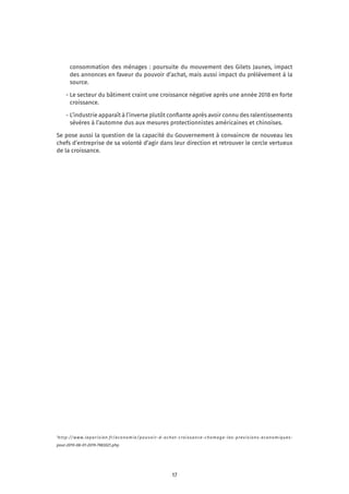 17
consommation des ménages : poursuite du mouvement des Gilets Jaunes, impact
des annonces en faveur du pouvoir d’achat, mais aussi impact du prélèvement à la
source.
	 - Le secteur du bâtiment craint une croissance négative après une année 2018 en forte
croissance.
	 - L’industrie apparaît à l’inverse plutôt confiante après avoir connu des ralentissements
sévères à l’automne dus aux mesures protectionnistes américaines et chinoises.
Se pose aussi la question de la capacité du Gouvernement à convaincre de nouveau les
chefs d’entreprise de sa volonté d’agir dans leur direction et retrouver le cercle vertueux
de la croissance.
1
http://www.leparisien.fr/economie/pouvoir-d-achat-croissance-chomage-les-previsions-economiques-
pour-2019-08-01-2019-7983021.php
 