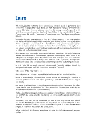3
ÉDITO
CCI France, pour la quatrième année consécutive, a mis en place en partenariat avec
OpinionWay un dispositif d’écoute dédié aux chefs d’entreprise français. Notre ambition :
mesurer l’évolution du moral et des perceptions des entrepreneurs français, à la fois
sur le long terme, mais aussi en réaction à l’actualité au fil des mois. En 2018, 11 vagues
d’enquêtes ont été menées (1 par mois, à l’exception du mois d’août) pour poursuivre cet
objectif.
Souvenons-nous du contexte qui était celui de la fin de l’année 2017 : une nette embellie
des indicateurs de moral des chefs d’entreprise, avec de forts espoirs dans la présidence
d’Emmanuel Macron qui promettait de soutenir l’activité et le dynamisme des entreprises
françaises. S’ajoutait à ces promesses le contexte d’une croissance économique plus forte
que prévue, permettant de nourrir cette perspective de redynamisation de l’économie et
de retour à la confiance des entrepreneurs.
On attendait alors de l’année 2018 la confirmation d’un retour d’une croissance forte,
permettant notamment au Gouvernement de mettre en œuvre son plan d’action et aux
entrepreneurs d’être plus confiants dans l’avenir, mais aussi plus audacieux en termes
d’investissement et de création d’emplois. La tendance était à l’optimisme et l’impatience
était latente face à cette nouvelle année qui s’annonçait comme tout à fait particulière.
Or 2018 a bien été une année très particulière quant à l’évolution de l’état d’esprit des
entrepreneurs français, mais pas exactement comme on l’attendait.
Cette année 2018 a été ponctuée par :
• Des prévisions de croissance revues à la baisse à deux reprises pendant l’année ;
• Dans le même temps l’administration Trump affolait les marchés par l’annonce de
mesures protectionnistes, alors même qu’en Europe l’incertitude demeurait sur l’impact
du Brexit ;
• En France, le Gouvernement a traversé deux mouvements sociaux d’envergure : les grèves
SNCF d’abord puis le mouvement des Gilets Jaunes dont l’impact pour les entreprises
françaises n’est pas anodin à plusieurs titres ;
• Cette actualité chargée a parasité les annonces gouvernementales et notamment le projet
de loi PACTE qui vise pourtant à transformer les entreprises françaises et redynamiser
les PME.
Finalement, 2018 s’est autant démarquée par des records d’optimisme pour l’avenir
que par des décrochages spectaculaires des projections des chefs d’entreprise et de la
confiance. L’année s’est terminée dans un contexte très dégradé et de forte incertitude sur
l’impact et l’avenir du mouvement des Gilets Jaunes.
Puisse 2019 réussir à ré-inverser la tendance et à aider les chefs d’entreprise à retrouver
confiance.
 