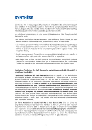 4
SYNTHÈSE
CCI France a mis en place, depuis 2015, une grande consultation des entrepreneurs ayant
pour ambition de mesurer l’évolution du moral et des opinions des chefs d’entreprise
français. Depuis 2016, elle prend la forme d’un baromètre mensuel confié à OpinionWay,
mêlant des questions barométriques et des questions d’actualité.
Les principaux enseignements de cette année 2018 s’agissant de l’état d’esprit des chefs
d’entreprise sont :
• Des records d’optimisme des entrepreneurs sont atteints en début d’année, qui vont
d’abord donner le sentiment de durer, puis qui décrocheront en fin d’année,
• Les annonces gouvernementales vont bénéficier d’une approbation quasi systématique,
mais qui va plus se révéler comme un soutien de principe, avec finalement une notoriété
relative de plusieurs mesures et une conviction fragile sur leur capacité réelle à faire
bouger les choses,
• Derrière les mouvements d’ensemble, un creusement de certains écarts entre grandes et
petites entreprises, mais aussi entre secteurs d’activité va apparaître,
• Avec malgré tout, au final, des indicateurs de moral qui restent plus positifs qu’ils ne
l’ont été ces trois dernières années, signe que la dimension quelque peu chaotique de
l’année 2018 n’empêche pas les chefs d’entreprise de conserver des signes d’espoir.
L’indicateur d’optimisme des chefs d’entreprise a atteint des records à la fois positifs et
négatifs sur l’année 2018
L’indicateur d’optimisme des chefs d’entreprise prend en compte à la fois les questions
de confiance à l’égard de l’évolution de l’économie et l’appréciation de la situation
actuelle (est-ce que « c’était mieux hier », « c’est très bien en ce moment », ou « ce
sera mieux demain »). Cet indicateur d’optimisme était remonté à la fin de l’année 2017
donnant le sentiment d’un climat de confiance et de satisfaction des entrepreneurs dans
les premiers mois qui ont suivi l’accession d’Emmanuel Macron au pouvoir et dans un
contexte de perspective positive de croissance pour 2018. Il a continué de progresser dans
les premiers mois de l’année et a connu une hausse spectaculaire au début du second
trimestre 2018, atteignant son plus haut niveau depuis février 2015 au mois d’avril 2018
(indice à +142, alors qu’il se situait jusqu’alors entre +96 et +130). Tous les indicateurs
étaient alors au vert puisque 83% des chefs d’entreprise se disaient confiants pour leur
entreprise dans les 12 mois à venir ; 75% l’étaient aussi pour l’économie française et 69%
pour l’économie mondiale.
Cet indice d’optimisme a ensuite décroché au mois de mai 2018, avec une chute des
projections dans l’avenir de l’économie mondiale et française, même si elles restaient
majoritairement positives (58% se disaient confiants pour l’économie mondiale et 55%
pour l’économie française). Le contexte apparaissait en effet peu propice à l’optimisme :
annonce de mesures protectionnistes de Donald Trump faisant peser un risque sur les
exportations européennes d’acier et d’aluminium, révision à la baisse des prévisions de
croissance française, hausse du chômage et mouvement de grève à la SNCF.
 
