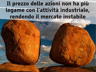 Il prezzo delle azioni non ha più
legame con l'attività industriale,
   rendendo il mercato instabile
 