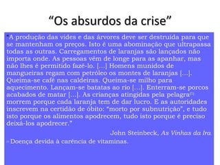 “ Os absurdos da crise” “ A produção das vides e das árvores deve ser destruída para que se mantenham os preços. Isto é uma abominação que ultrapassa todas as outras. Carregamentos de laranjas são lançados não importa onde. As pessoas vêm de longe para as apanhar, mas não lhes é permitido fazê-lo. […] Homens munidos de mangueiras regam com petróleo os montes de laranjas […]. Queima-se café nas caldeiras. Queima-se milho para aquecimento. Lançam-se batatas ao rio […]. Enterram-se porcos acabados de matar […]. As crianças atingidas pela pelagra (1)  morrem porque cada laranja tem de dar lucro. E as autoridades inscrevem na certidão de óbito: “morto por subnutrição”, e tudo isto porque os alimentos apodrecem, tudo isto porque é preciso deixá-los apodrecer.”   John Steinbeck,  As Vinhas da Ira . (1)   Doença devida à carência de vitaminas.  