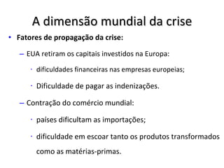 A dimensão mundial da crise Fatores de propagação da crise: EUA retiram os capitais investidos na Europa:  dificuldades financeiras nas empresas europeias; Dificuldade de pagar as indenizações. Contração do comércio mundial:  países dificultam as importações;  dificuldade em escoar tanto os produtos transformados como as matérias-primas. 