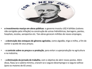 o investimento maciço em obras públicas : o governo investiu US$ 4 bilhões (valores não corrigidos pela inflação) na construção de usinas hidrelétricas, barragens, pontes, hospitais, escolas, aeroportos etc. Tais obras geraram milhões de novos empregos; -  a destruição dos estoques de gêneros agrícolas , como algodão, trigo e milho, a fim de conter a queda de seus preços; -  o controle sobre os preços e a produção , para evitar a superprodução na agricultura e na indústria; -  a diminuição da jornada de trabalho , com o objetivo de abrir novos postos. Além disso, fixou-se o salário mínimo, criaram-se o seguro-desemprego e o seguro-velhice (para os maiores de 65 anos). 