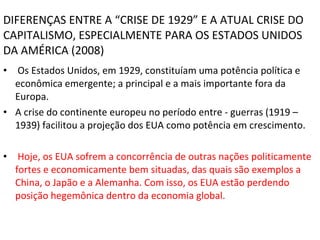 DIFERENÇAS ENTRE A “CRISE DE 1929” E A ATUAL CRISE DO CAPITALISMO, ESPECIALMENTE PARA OS ESTADOS UNIDOS DA AMÉRICA (2008) Os Estados Unidos, em 1929, constituíam uma potência política e econômica emergente; a principal e a mais importante fora da Europa. A crise do continente europeu no período entre - guerras (1919 – 1939) facilitou a projeção dos EUA como potência em crescimento. Hoje, os EUA sofrem a concorrência de outras nações politicamente fortes e economicamente bem situadas, das quais são exemplos a China, o Japão e a Alemanha. Com isso, os EUA estão perdendo posição hegemônica dentro da economia global. 