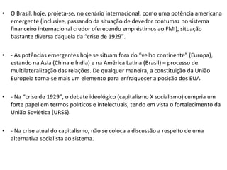 O Brasil, hoje, projeta-se, no cenário internacional, como uma potência americana emergente (inclusive, passando da situação de devedor contumaz no sistema financeiro internacional credor oferecendo empréstimos ao FMI), situação bastante diversa daquela da “crise de 1929”. - As potências emergentes hoje se situam fora do “velho continente” (Europa), estando na Ásia (China e Índia) e na América Latina (Brasil) – processo de multilateralização das relações. De qualquer maneira, a constituição da União Europeia torna-se mais um elemento para enfraquecer a posição dos EUA. - Na “crise de 1929”, o debate ideológico (capitalismo X socialismo) cumpria um forte papel em termos políticos e intelectuais, tendo em vista o fortalecimento da União Soviética (URSS). - Na crise atual do capitalismo, não se coloca a discussão a respeito de uma alternativa socialista ao sistema. 