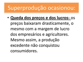 Superprodução ocasionou:
• Queda dos preços e dos lucros- os
  preços baixaram drasticamente, o
  mesmo com a margem de lucro
  dos empresários e agricultores.
  Mesmo assim, a produção
  excedente não conquistou
  consumidores.
 