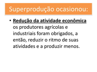 Superprodução ocasionou:
• Redução da atividade econômica
  os produtores agrícolas e
  industriais foram obrigados, a
  então, reduzir o ritmo de suas
  atividades e a produzir menos.
 