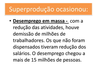 Superprodução ocasionou:
• Desemprego em massa - com a
  redução das atividades, houve
  demissão de milhões de
  trabalhadores. Os que não foram
  dispensados tiveram redução dos
  salários. O desemprego chegou a
  mais de 15 milhões de pessoas.
 
