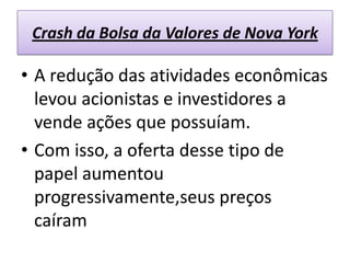 Crash da Bolsa da Valores de Nova York

• A redução das atividades econômicas
  levou acionistas e investidores a
  vende ações que possuíam.
• Com isso, a oferta desse tipo de
  papel aumentou
  progressivamente,seus preços
  caíram
 