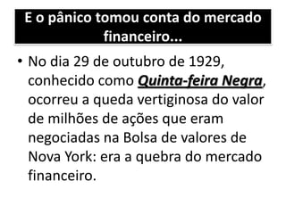 E o pânico tomou conta do mercado
             financeiro...
• No dia 29 de outubro de 1929,
  conhecido como Quinta-feira Negra,
  ocorreu a queda vertiginosa do valor
  de milhões de ações que eram
  negociadas na Bolsa de valores de
  Nova York: era a quebra do mercado
  financeiro.
 