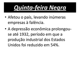 Quinta-feira Negra
• Afetou o país, levando inúmeras
  empresas à falência.
• A depressão econômica prolongou-
  se até 1932, período em que a
  produção industrial dos Estados
  Unidos foi reduzido em 54%.
 