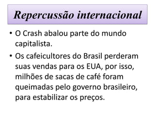 Repercussão internacional
• O Crash abalou parte do mundo
  capitalista.
• Os cafeicultores do Brasil perderam
  suas vendas para os EUA, por isso,
  milhões de sacas de café foram
  queimadas pelo governo brasileiro,
  para estabilizar os preços.
 