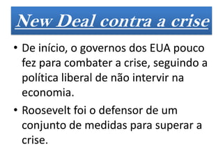 New Deal contra a crise
• De início, o governos dos EUA pouco
  fez para combater a crise, seguindo a
  política liberal de não intervir na
  economia.
• Roosevelt foi o defensor de um
  conjunto de medidas para superar a
  crise.
 