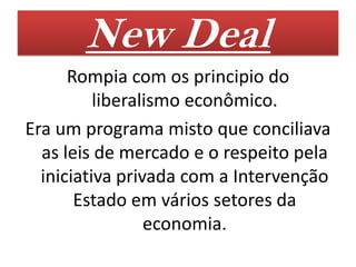 New Deal
      Rompia com os principio do
          liberalismo econômico.
Era um programa misto que conciliava
  as leis de mercado e o respeito pela
  iniciativa privada com a Intervenção
       Estado em vários setores da
                 economia.
 