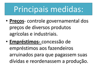 Principais medidas:
• Preços- controle governamental dos
  preços de diversos produtos
  agrícolas e industriais.
• Empréstimos- concessão de
  empréstimos aos fazendeiros
  arruinados para que pagassem suas
  dívidas e reordenassem a produção.
 