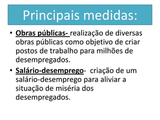 Principais medidas:
• Obras públicas- realização de diversas
  obras públicas como objetivo de criar
  postos de trabalho para milhões de
  desempregados.
• Salário-desemprego- criação de um
  salário-desemprego para aliviar a
  situação de miséria dos
  desempregados.
 