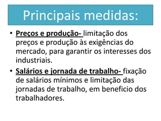 Principais medidas:
• Preços e produção- limitação dos
  preços e produção às exigências do
  mercado, para garantir os interesses dos
  industriais.
• Salários e jornada de trabalho- fixação
  de salários mínimos e limitação das
  jornadas de trabalho, em beneficio dos
  trabalhadores.
 