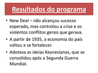 Resultados do programa
• New Deal – não alcançou sucesso
  esperado, mas controlou a crise e os
  violentos conflitos gerais que gerava.
• A partir de 1935, a economia do país
  voltou a se fortalecer.
• Adotava as ideias Keynesianas, que se
  consolidou após a Segunda Guerra
  Mundial.
 