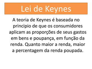 Lei de Keynes
  A teoria de Keynes é baseada no
  principio de que os consumidores
aplicam as proporções de seus gastos
 em bens e poupança, em função da
 renda. Quanto maior a renda, maior
  a percentagem da renda poupada.
 