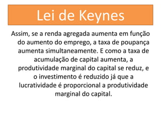 Lei de Keynes
Assim, se a renda agregada aumenta em função
  do aumento do emprego, a taxa de poupança
  aumenta simultaneamente. E como a taxa de
        acumulação de capital aumenta, a
  produtividade marginal do capital se reduz, e
        o investimento é reduzido já que a
  lucratividade é proporcional a produtividade
                marginal do capital.
 