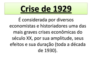 Crise de 1929
    É considerada por diversos
economistas e historiadores uma das
  mais graves crises econômicas do
 século XX, por sua amplitude, seus
efeitos e sua duração (toda a década
              de 1930).
 