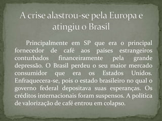 Principalmente em SP que era o principal
fornecedor de café aos países estrangeiros
conturbados
financeiramente
pela
grande
depressão. O Brasil perdeu o seu maior mercado
consumidor que era os Estados Unidos.
Enfraquecera-se, pois o estado brasileiro no qual o
governo federal depositava suas esperanças. Os
créditos internacionais foram suspensos. A política
de valorização de café entrou em colapso.

 