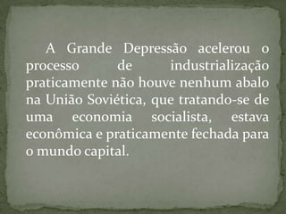 A Grande Depressão acelerou o
processo
de
industrialização
praticamente não houve nenhum abalo
na União Soviética, que tratando-se de
uma economia socialista, estava
econômica e praticamente fechada para
o mundo capital.

 