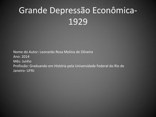 Grande Depressão Econômica-
1929
Nome do Autor: Leonardo Rosa Molina de Oliveira
Ano: 2014
Mês: Junho
Profissão: Graduando em História pela Universidade Federal do Rio de
Janeiro- UFRJ
 