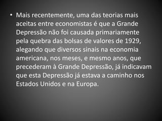 • Mais recentemente, uma das teorias mais
aceitas entre economistas é que a Grande
Depressão não foi causada primariamente
pela quebra das bolsas de valores de 1929,
alegando que diversos sinais na economia
americana, nos meses, e mesmo anos, que
precederam à Grande Depressão, já indicavam
que esta Depressão já estava a caminho nos
Estados Unidos e na Europa.
 
