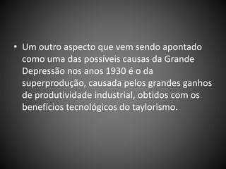 • Um outro aspecto que vem sendo apontado
como uma das possíveis causas da Grande
Depressão nos anos 1930 é o da
superprodução, causada pelos grandes ganhos
de produtividade industrial, obtidos com os
benefícios tecnológicos do taylorismo.
 