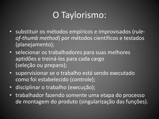 O Taylorismo:
• substituir os métodos empíricos e improvisados (rule-
of-thumb method) por métodos científicos e testados
(planejamento);
• selecionar os trabalhadores para suas melhores
aptidões e treiná-los para cada cargo
(seleção ou preparo);
• supervisionar se o trabalho está sendo executado
como foi estabelecido (controle);
• disciplinar o trabalho (execução);
• trabalhador fazendo somente uma etapa do processo
de montagem do produto (singularização das funções).
 