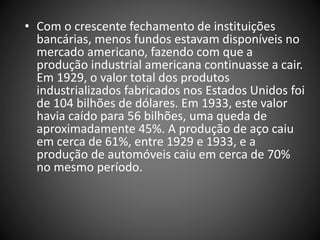 • Com o crescente fechamento de instituições
bancárias, menos fundos estavam disponíveis no
mercado americano, fazendo com que a
produção industrial americana continuasse a cair.
Em 1929, o valor total dos produtos
industrializados fabricados nos Estados Unidos foi
de 104 bilhões de dólares. Em 1933, este valor
havia caído para 56 bilhões, uma queda de
aproximadamente 45%. A produção de aço caiu
em cerca de 61%, entre 1929 e 1933, e a
produção de automóveis caiu em cerca de 70%
no mesmo período.
 