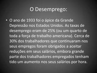 O Desemprego:
• O ano de 1933 foi o ápice da Grande
Depressão nos Estados Unidos. As taxas de
desemprego eram de 25% (ou um quarto de
toda a força de trabalho americana). Cerca de
30% dos trabalhadores que continuaram nos
seus empregos foram obrigados a aceitar
reduções em seus salários, embora grande
parte dos trabalhadores empregados tenham
tido um aumento nos seus salários por hora.
 