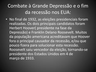 Combate à Grande Depressão e o fim
da recessão nos EUA:
• No final de 1932, as eleições presidenciais foram
realizadas. Os dois principais candidatos foram
Herbert Hoover( presidente na fase da
Depressão) e Franklin Delano Roosevelt. Muitos
da população americana acreditavam que Hoover
fora o principal causador da recessão, e/ou que
pouco fizera para solucionar esta recessão.
Roosevelt saiu vencedor da eleição, tornando-se
presidente dos Estados Unidos em 4 de
março de 1933.
 