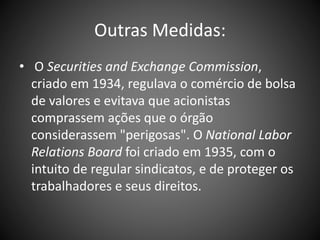 Outras Medidas:
• O Securities and Exchange Commission,
criado em 1934, regulava o comércio de bolsa
de valores e evitava que acionistas
comprassem ações que o órgão
considerassem "perigosas". O National Labor
Relations Board foi criado em 1935, com o
intuito de regular sindicatos, e de proteger os
trabalhadores e seus direitos.
 