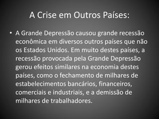 A Crise em Outros Países:
• A Grande Depressão causou grande recessão
econômica em diversos outros países que não
os Estados Unidos. Em muito destes países, a
recessão provocada pela Grande Depressão
gerou efeitos similares na economia destes
países, como o fechamento de milhares de
estabelecimentos bancários, financeiros,
comerciais e industriais, e a demissão de
milhares de trabalhadores.
 