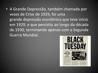 • A Grande Depressão, também chamada por
vezes de Crise de 1929, foi uma
grande depressão econômica que teve início
em 1929, e que persistiu ao longo da década
de 1930, terminando apenas com a Segunda
Guerra Mundial.
 