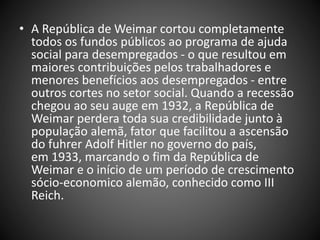 • A República de Weimar cortou completamente
todos os fundos públicos ao programa de ajuda
social para desempregados - o que resultou em
maiores contribuições pelos trabalhadores e
menores benefícios aos desempregados - entre
outros cortes no setor social. Quando a recessão
chegou ao seu auge em 1932, a República de
Weimar perdera toda sua credibilidade junto à
população alemã, fator que facilitou a ascensão
do fuhrer Adolf Hitler no governo do país,
em 1933, marcando o fim da República de
Weimar e o início de um período de crescimento
sócio-economico alemão, conhecido como III
Reich.
 