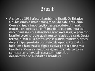 Brasil:
• A crise de 1929 afetou também o Brasil. Os Estados
Unidos eram o maior comprador do café brasileiro.
Com a crise, a importação deste produto diminuiu
muito e os preços do café brasileiro caíram. Para que
não houvesse uma desvalorização excessiva, o governo
brasileiro comprou e queimou toneladas de café. Desta
forma, diminuiu a oferta, conseguindo manter o preço
do principal produto brasileiro da época. Por outro
lado, este fato trouxe algo positivo para a economia
brasileira. Com a crise do café, muitos cafeicultores
começaram a investir no setor industrial,
desenvolvendo a indústria brasileira.
 