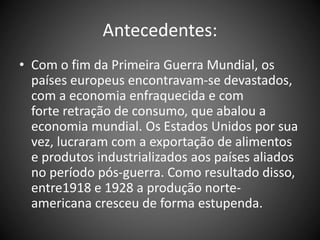 Antecedentes:
• Com o fim da Primeira Guerra Mundial, os
países europeus encontravam-se devastados,
com a economia enfraquecida e com
forte retração de consumo, que abalou a
economia mundial. Os Estados Unidos por sua
vez, lucraram com a exportação de alimentos
e produtos industrializados aos países aliados
no período pós-guerra. Como resultado disso,
entre1918 e 1928 a produção norte-
americana cresceu de forma estupenda.
 