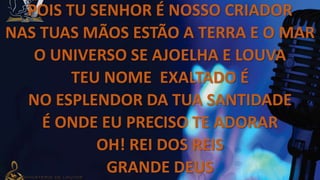 POIS TU SENHOR É NOSSO CRIADOR
NAS TUAS MÃOS ESTÃO A TERRA E O MAR
O UNIVERSO SE AJOELHA E LOUVA
TEU NOME EXALTADO É
NO ESPLENDOR DA TUA SANTIDADE
É ONDE EU PRECISO TE ADORAR
OH! REI DOS REIS
GRANDE DEUS
 