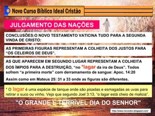 JULGAMENTO DAS NAÇÕES AS QUE APARECEM EM SEGUNDO LUGAR REPRESENTAM A COLHEITA DOS ÍMPIOS PARA A DESTRUIÇÃO, “no  *lagar  da ira de Deus”. Todos sofrem “a primeira morte” com derramamento de sangue: Apoc. 14:20 Assim como em Mateus 25: 31 a 33 onde as figuras são diferentes. "O GRANDE E TERRÍVEL DIA DO SENHOR" http://www.novocbic.blogspot.com/ * O  lagar  é uma espécie de tanque onde são pisadas e esmagadas as uvas para retirar o suco ou vinho. Veja que segundo Joel 3:13, “o lagar está cheio de malicia”. CONCLUSÕES:O NOVO TESTAMENTO VATICINA TUDO PARA A SEGUNDA VINDA DE CRISTO: AS PRIMEIRAS FIGURAS REPRESENTAM A COLHEITA DOS JUSTOS PARA “OS CELEIROS DE DEUS”. 