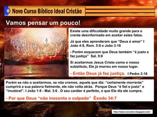 http://www.novocbic.blogspot.com/ Existe uma dificuldade muito grande para o crente desinformado em aceitar estes fatos. Já que eles aprenderam que “Deus é amor” I João 4:8, Rom. 5:8 e João 3:16 - Porém esquecem que Deus também “é justo e faz justiça”  Sal. 9:8 Si aceitarmos Jesus Cristo como o nosso substituto, Ele já morreu em nosso lugar.  - Então Deus já fez justiça.   I Pedro 3:18 Porém se não o aceitarmos, se não cremos, aquele que diz: “certamente morrerás” cumprirá a sua palavra fielmente, ele não volta atrás.  Porque Deus “é fiel e justo” e “imutável”. I João 1:8 - Mal. 3:6 . O seu caráter é perfeito, o que Ele diz ele cumpre. - Por que Deus “não inocenta o culpado”  Êxodo 34:7 Vamos pensar um pouco! 
