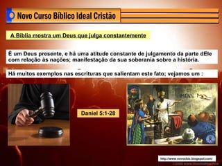 http://www.novocbic.blogspot.com/ A Bíblia mostra um Deus que julga constantemente É um Deus presente, e há uma atitude constante de julgamento da parte dEle com relação às nações; manifestação da sua soberania sobre a história. Há muitos exemplos nas escrituras que salientam este fato; vejamos um : Daniel 5:1-28 